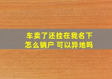 车卖了还挂在我名下怎么销户 可以异地吗